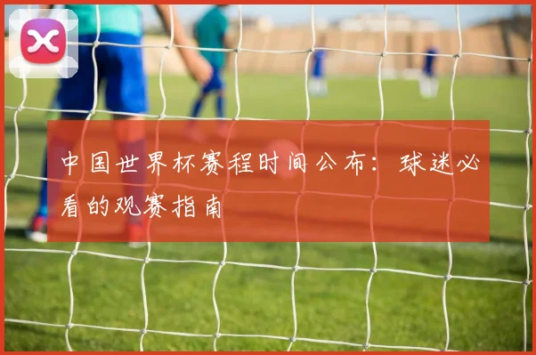 中国世界杯赛程时间公布：球迷必看的观赛指南