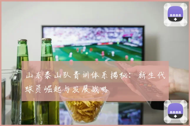 山东泰山队青训体系揭秘：新生代球员崛起与发展战略