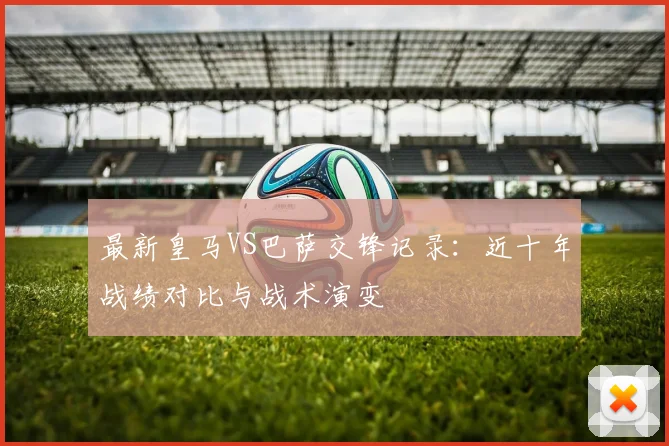 最新皇马VS巴萨交锋记录：近十年战绩对比与战术演变