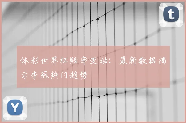 体彩世界杯赔率变动：最新数据揭示夺冠热门趋势