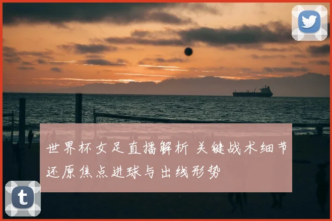 世界杯女足直播解析 关键战术细节还原焦点进球与出线形势
