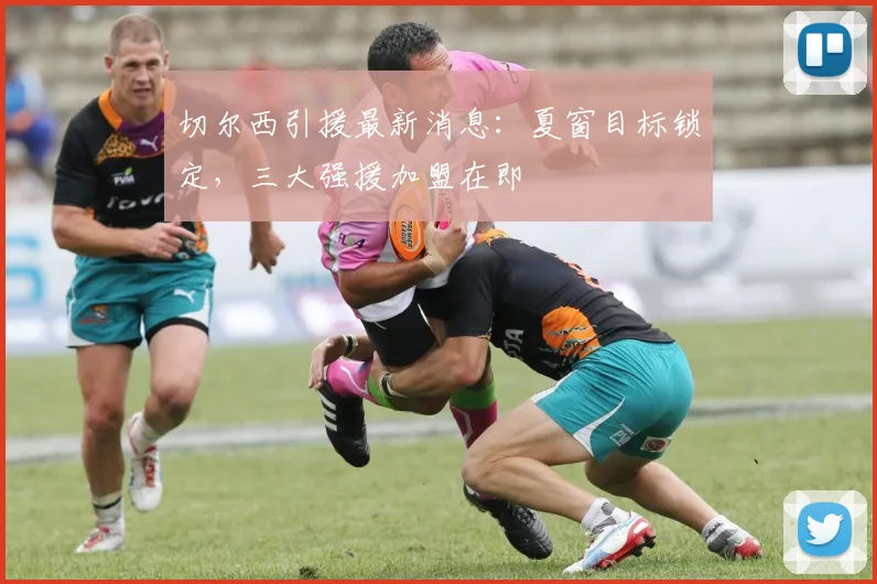 切尔西引援最新消息：夏窗目标锁定，三大强援加盟在即