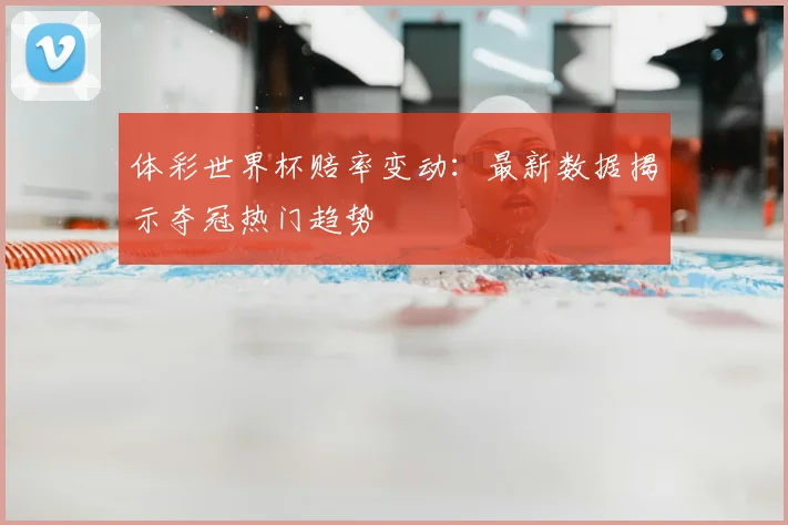 体彩世界杯赔率变动：最新数据揭示夺冠热门趋势