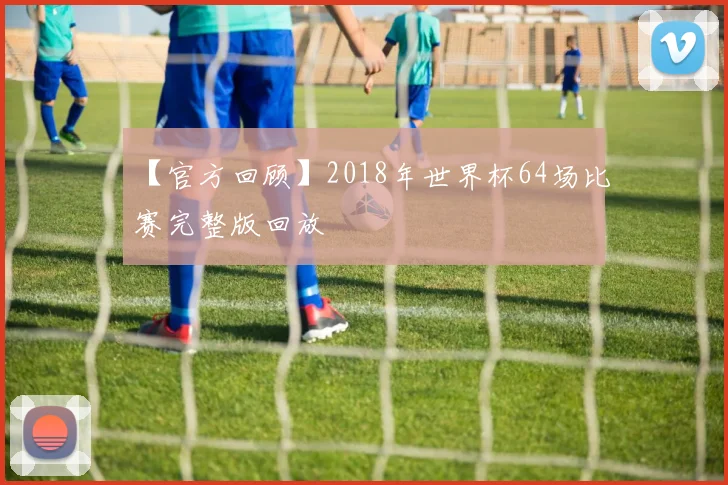 【官方回顾】2018年世界杯64场比赛完整版回放