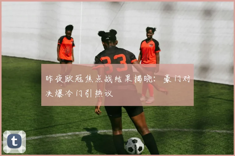 昨夜欧冠焦点战结果揭晓：豪门对决爆冷门引热议
