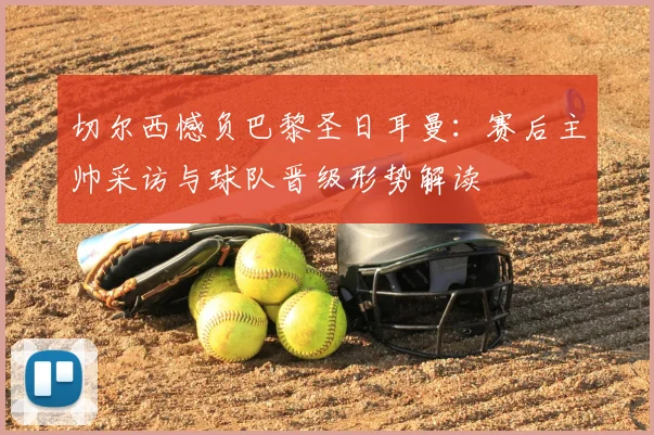 切尔西憾负巴黎圣日耳曼：赛后主帅采访与球队晋级形势解读