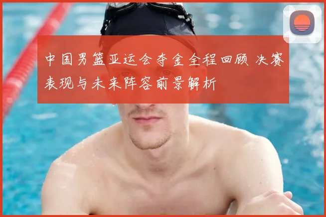 中国男篮亚运会夺金全程回顾 决赛表现与未来阵容前景解析