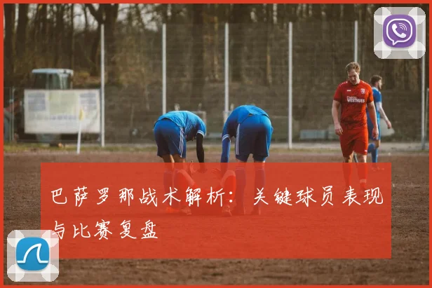 巴萨罗那战术解析:关键球员表现与比赛复盘