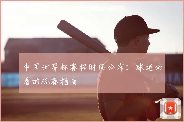 中国世界杯赛程时间公布：球迷必看的观赛指南