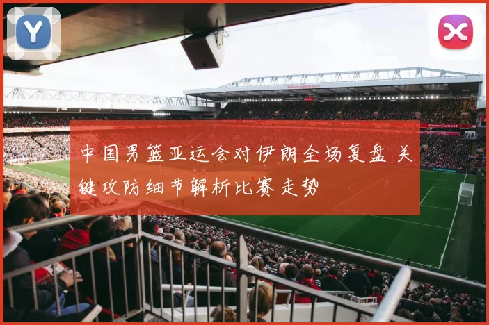 中国男篮亚运会对伊朗全场复盘 关键攻防细节解析比赛走势