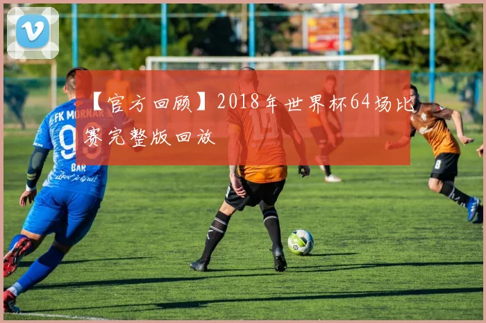 【官方回顾】2018年世界杯64场比赛完整版回放