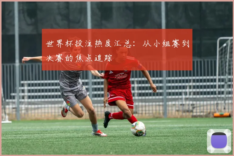 世界杯投注热度汇总：从小组赛到决赛的焦点追踪