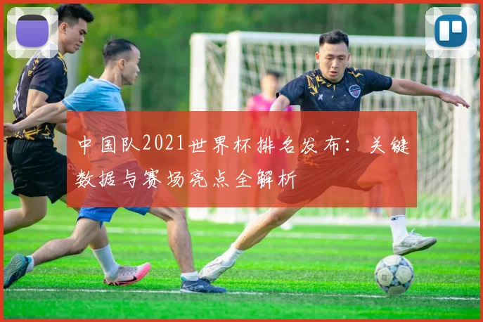 中国队2021世界杯排名发布：关键数据与赛场亮点全解析