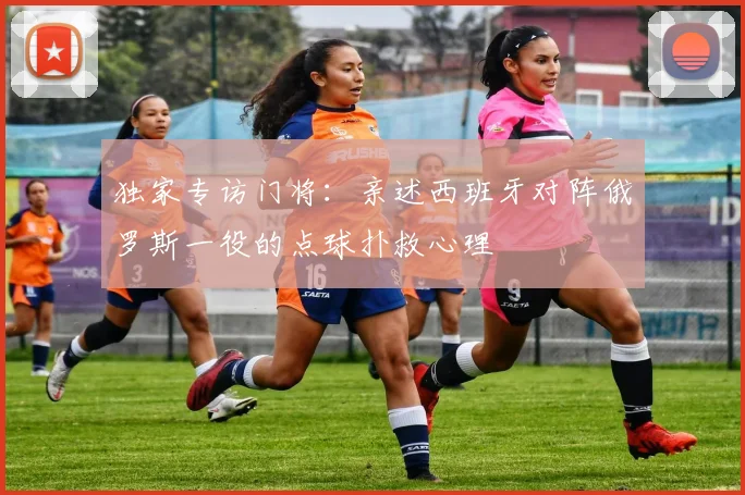 独家专访门将：亲述西班牙对阵俄罗斯一役的点球扑救心理