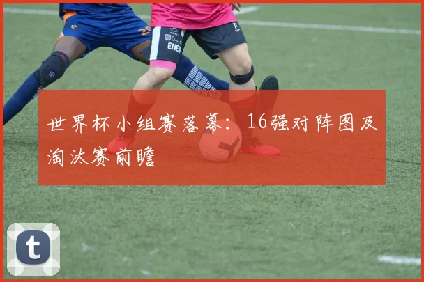 世界杯小组赛落幕：16强对阵图及淘汰赛前瞻