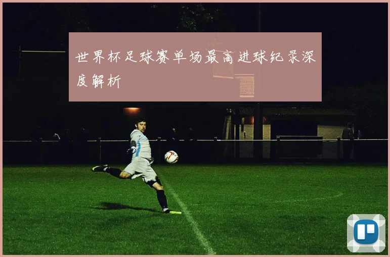 世界杯足球赛单场最高进球纪录深度解析