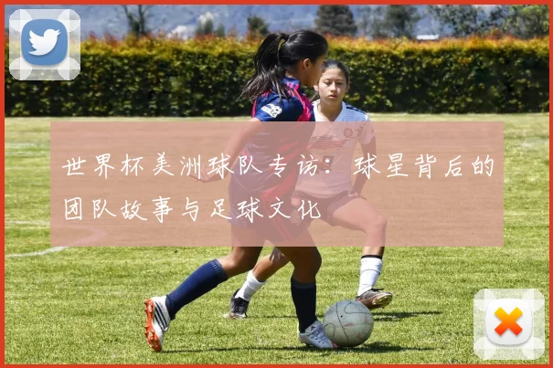 世界杯美洲球队专访：球星背后的团队故事与足球文化