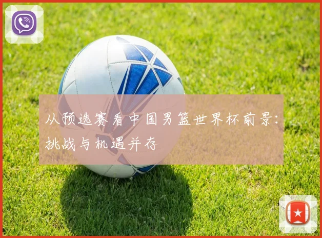 从预选赛看中国男篮世界杯前景：挑战与机遇并存