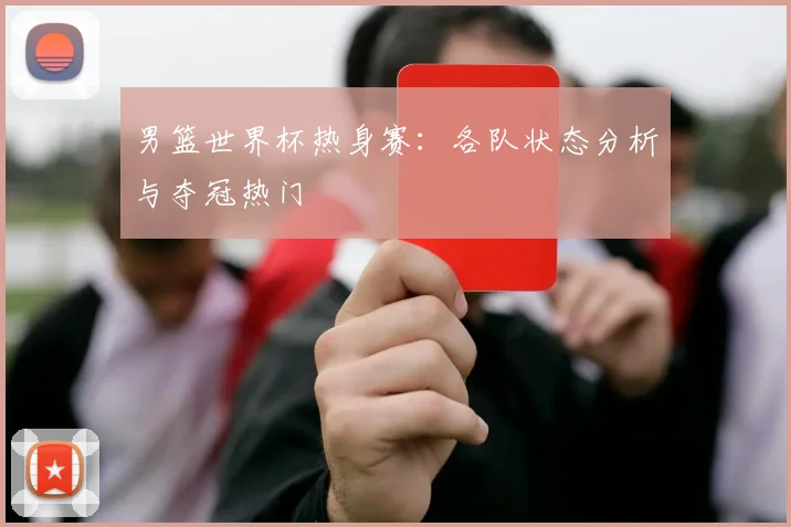 男篮世界杯热身赛:各队状态分析与夺冠热门