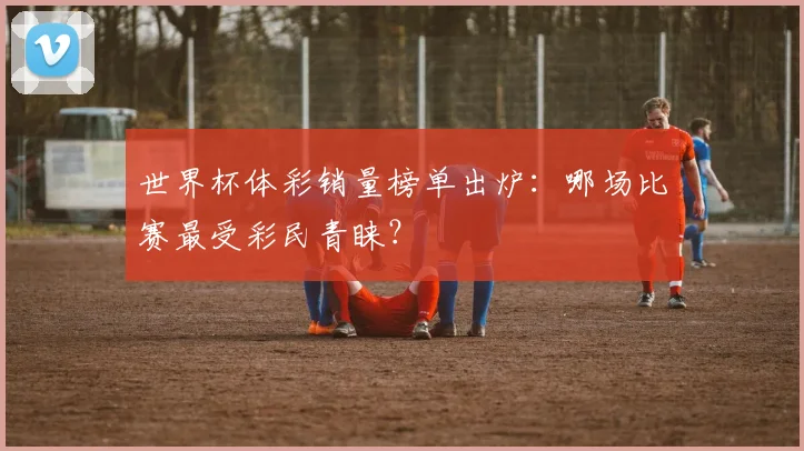 世界杯体彩销量榜单出炉:哪场比赛最受彩民青睐?
