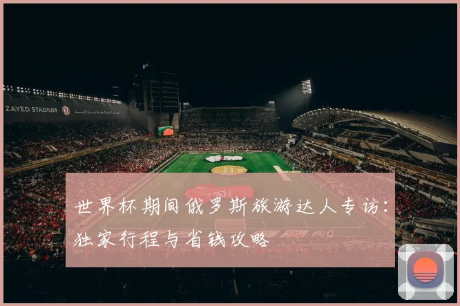 世界杯期间俄罗斯旅游达人专访：独家行程与省钱攻略