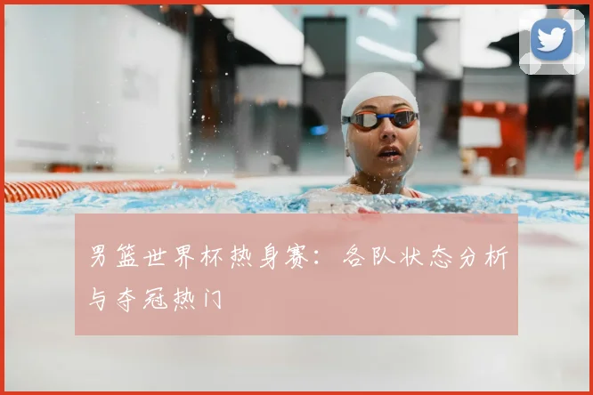 男篮世界杯热身赛:各队状态分析与夺冠热门