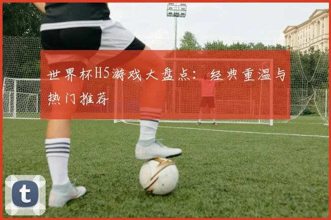 世界杯H5游戏大盘点:经典重温与热门推荐