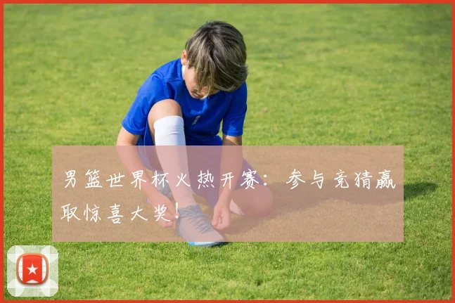 男篮世界杯火热开赛:参与竞猜赢取惊喜大奖!