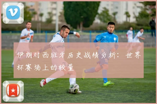 伊朗对西班牙历史战绩分析:世界杯赛场上的较量