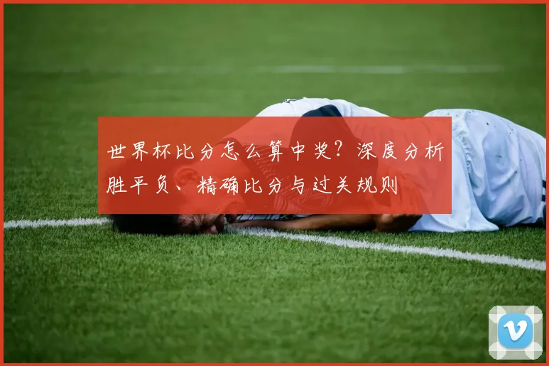 世界杯比分怎么算中奖？深度分析胜平负、精确比分与过关规则
